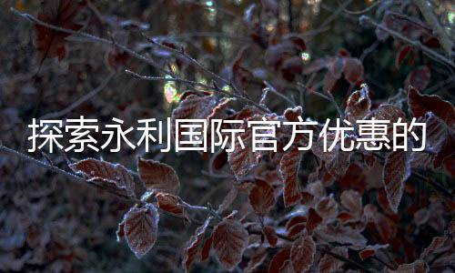 探索永利国际官方优惠的魅力，尽享无尽乐趣