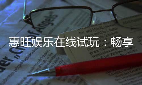 惠旺娱乐在线试玩：畅享真人娱乐与电子游艺的试玩盛宴