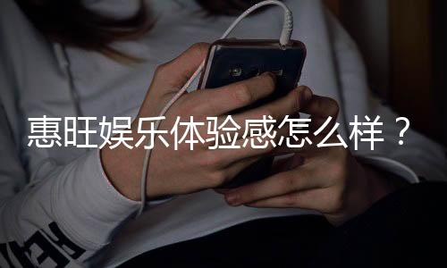 惠旺娱乐体验感怎么样？资深玩家分享真实感受与技巧