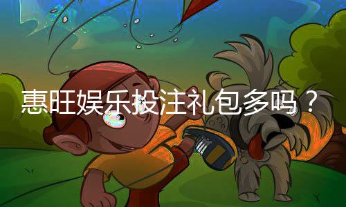 惠旺娱乐投注礼包多吗？揭秘新手必领的三大隐藏福利