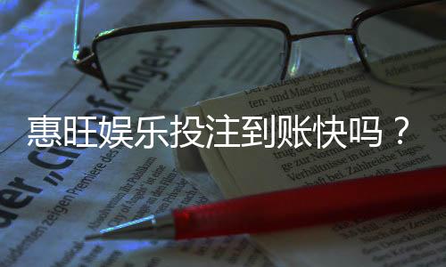 惠旺娱乐投注到账快吗？实测3分钟极速到账体验分享
