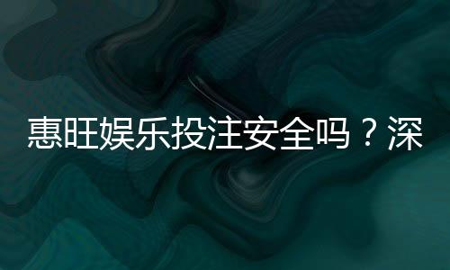 惠旺娱乐投注安全吗？深度解析平台资质与玩家真实体验