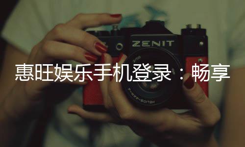 惠旺娱乐手机登录：畅享移动端精彩游戏与优惠