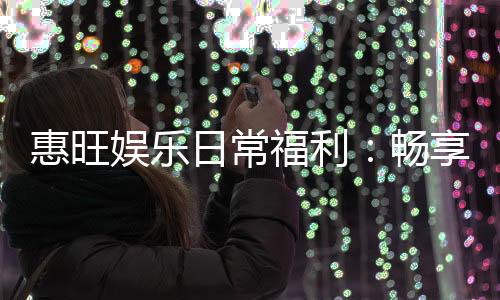 惠旺娱乐日常福利：畅享每日惊喜与专属优惠
