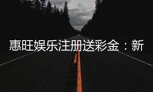 惠旺娱乐注册送彩金：新会员首存礼金最高可领8888元
