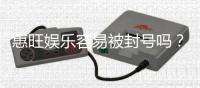 惠旺娱乐容易被封号吗？资深玩家揭秘防封技巧与平台选择