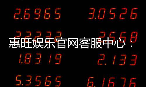惠旺娱乐官网客服中心：专业服务与高效解决方案指南