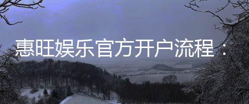 惠旺娱乐官方开户流程：3分钟快速注册指南