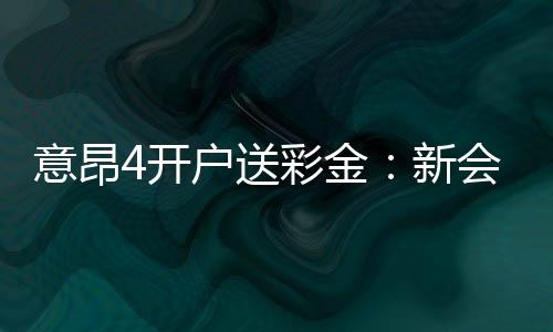 意昂4开户送彩金：新会员专享彩金福利大放送