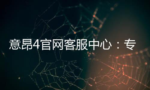 意昂4官网客服中心：专业服务与高效解决方案一网打尽