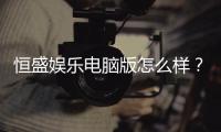 恒盛娱乐电脑版怎么样？资深玩家带你全面评测体验