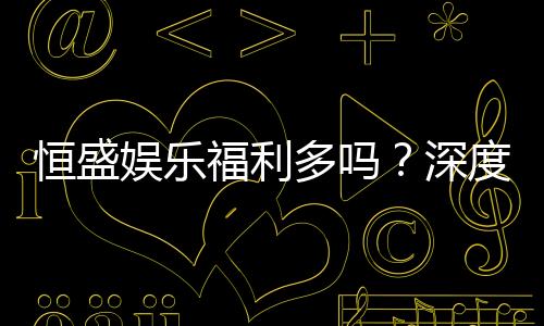 恒盛娱乐福利多吗？深度解析其优惠活动与玩家福利