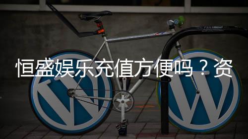 恒盛娱乐充值方便吗?资深玩家实测充值流程与到账速度