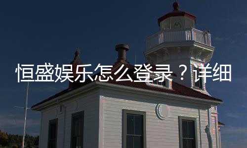 恒盛娱乐怎么登录？详细步骤与常见问题解答
