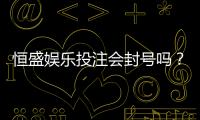 恒盛娱乐投注会封号吗？深度解析平台风控规则与防封技巧