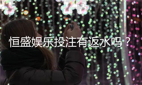 恒盛娱乐投注有返水吗？揭秘高返水活动与独家优惠