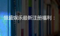 恒盛娱乐最新注册福利：新人专享豪礼与高额返水等你拿