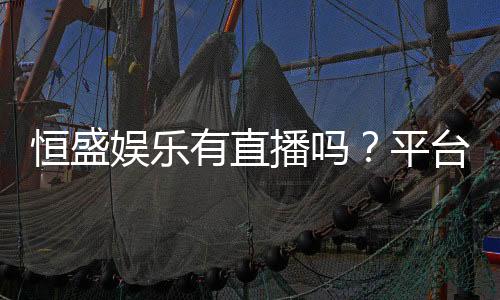 恒盛娱乐有直播吗?平台真人娱乐直播全解析