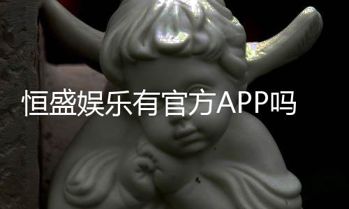 恒盛娱乐有官方APP吗？权威解答与下载指南