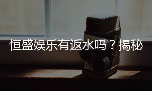 恒盛娱乐有返水吗？揭秘返水政策与高额优惠详情