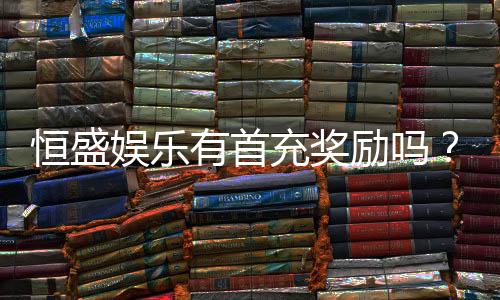 恒盛娱乐有首充奖励吗?揭秘首充优惠与新手福利详情