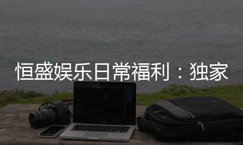 恒盛娱乐日常福利：独家优惠与会员专享礼遇揭秘