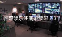 恒盛娱乐注册麻烦吗？3分钟快速开户全流程解析