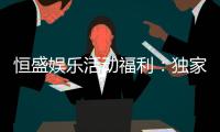 恒盛娱乐活动福利：独家优惠与惊喜礼包等你来拿
