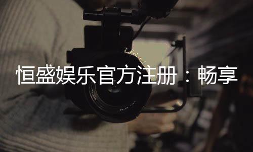 恒盛娱乐官方注册：畅享顶级棋牌电游的尊贵体验