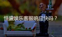 恒盛娱乐客服响应快吗？实测体验告诉你答案