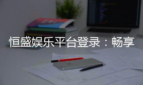 恒盛娱乐平台登录：畅享顶级棋牌电游的尊贵体验