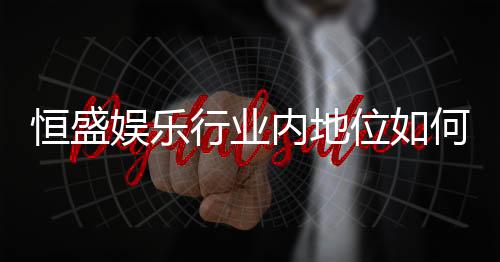 恒盛娱乐行业内地位如何？揭秘其市场竞争力与玩家口碑