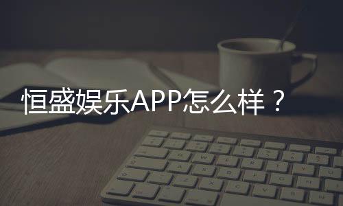 恒盛娱乐APP怎么样？资深玩家带你全面评测体验