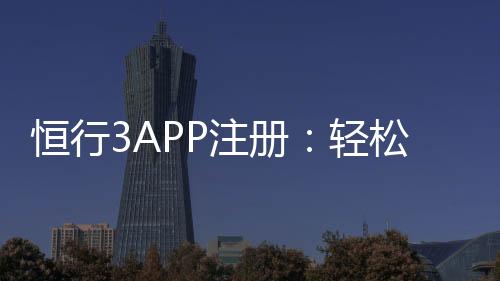 恒行3APP注册：轻松完成三步操作畅享顶级娱乐体验