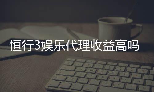 恒行3娱乐代理收益高吗？资深玩家揭秘真实收益与操作技巧