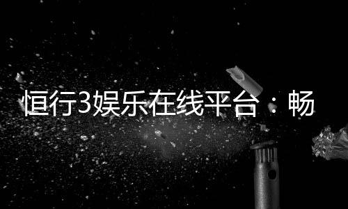 恒行3娱乐在线平台：畅享顶级棋牌与电子游艺的乐趣