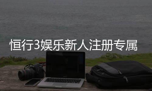 恒行3娱乐新人注册专属奖励：首存礼金与高返水等你拿