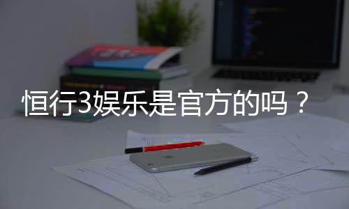 恒行3娱乐是官方的吗？揭秘平台背景与安全认证详情