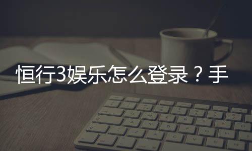 恒行3娱乐怎么登录？手把手教你快速进入游戏平台