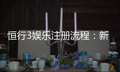 恒行3娱乐注册流程：新手必看的详细步骤与技巧