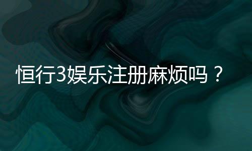 恒行3娱乐注册麻烦吗？3分钟快速开户攻略分享