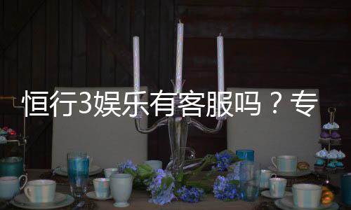 恒行3娱乐有客服吗？专业客服团队7×24小时在线解答