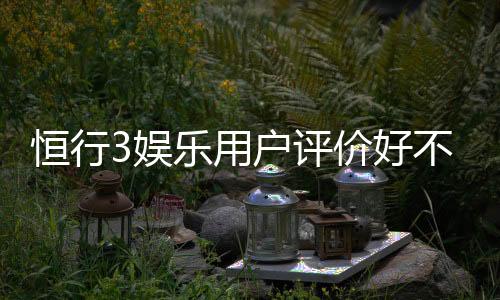 恒行3娱乐用户评价好不好？真实玩家体验分享与深度解析