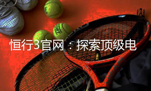 恒行3官网：探索顶级电子游艺平台的终极指南