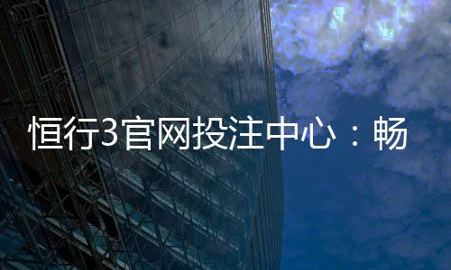 恒行3官网投注中心：畅享顶级电子游艺与真人娱乐体验