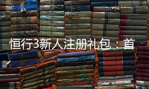 恒行3新人注册礼包：首存即送豪礼新手专享福利大放送