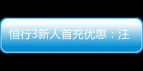 恒行3新人首充优惠：注册即享高额返利与专属礼包