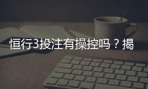 恒行3投注有操控吗？揭秘平台公正性与玩家真实体验