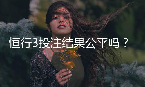 恒行3投注结果公平吗？深度解析平台公正性与玩家实测反馈