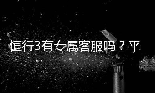 恒行3有专属客服吗？平台客服服务体验全解析